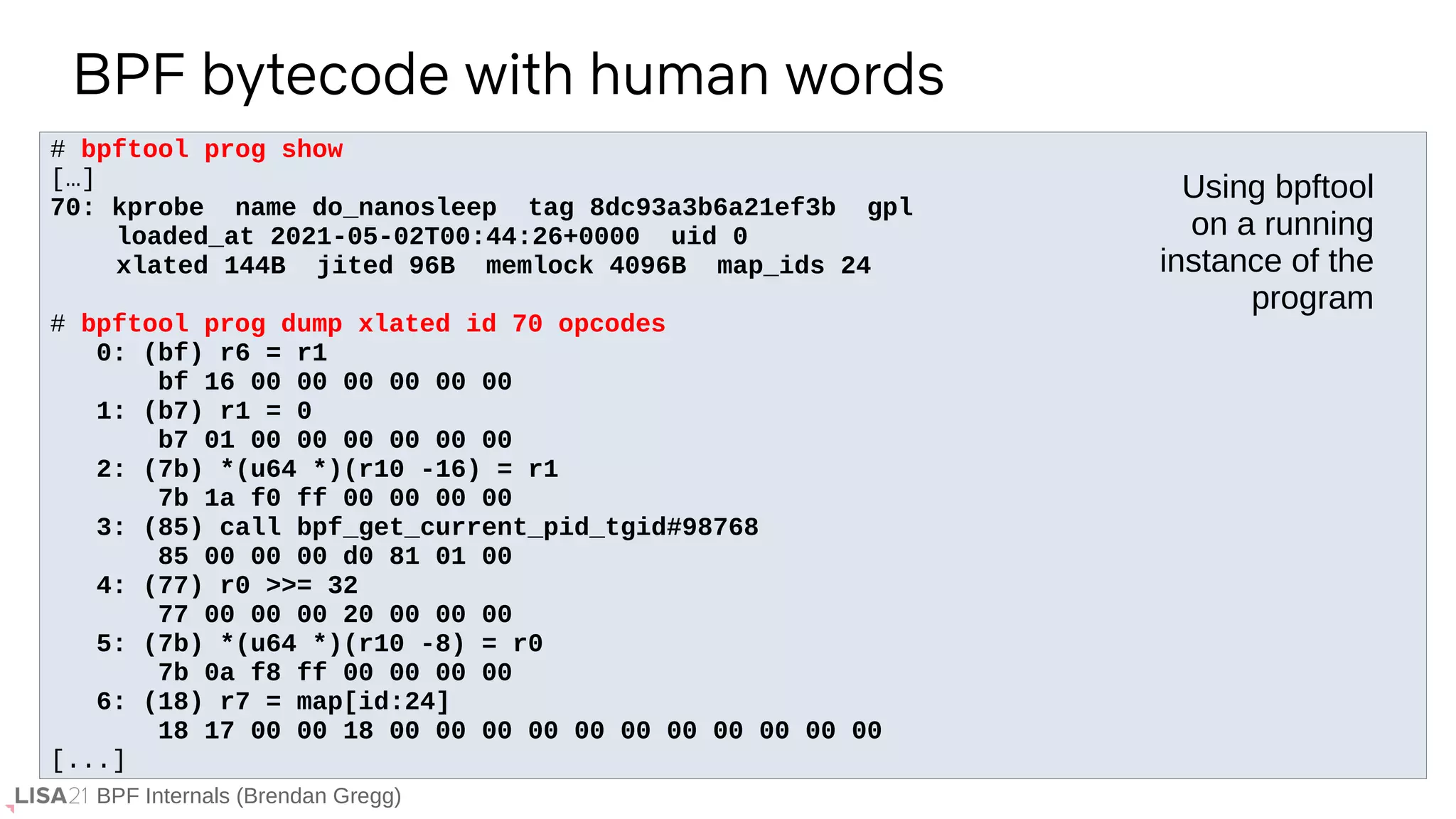 BPF Internals (Brendan Gregg)
# bpftool prog show
[…]
70: kprobe name do_nanosleep tag 8dc93a3b6a21ef3b gpl
loaded_at 2021-05-02T00:44:26+0000 uid 0
xlated 144B jited 96B memlock 4096B map_ids 24
# bpftool prog dump xlated id 70 opcodes
0: (bf) r6 = r1
bf 16 00 00 00 00 00 00
1: (b7) r1 = 0
b7 01 00 00 00 00 00 00
2: (7b) *(u64 *)(r10 -16) = r1
7b 1a f0 ff 00 00 00 00
3: (85) call bpf_get_current_pid_tgid#98768
85 00 00 00 d0 81 01 00
4: (77) r0 >>= 32
77 00 00 00 20 00 00 00
5: (7b) *(u64 *)(r10 -8) = r0
7b 0a f8 ff 00 00 00 00
6: (18) r7 = map[id:24]
18 17 00 00 18 00 00 00 00 00 00 00 00 00 00 00
[...]
BPF bytecode with human words
Using bpftool
on a running
instance of the
program
 