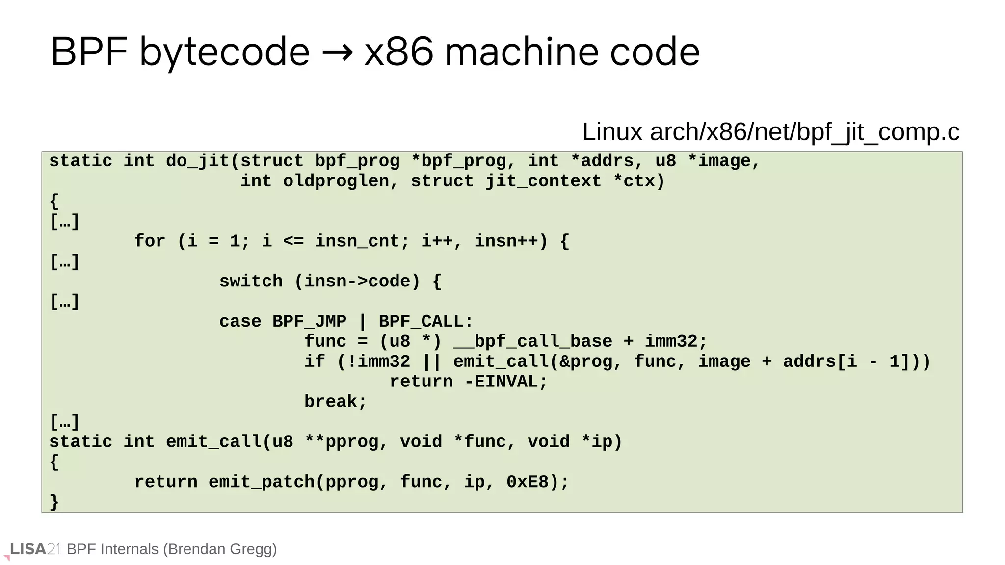 BPF Internals (Brendan Gregg)
BPF bytecode x86 machine code
→
If ...
static int do_jit(struct bpf_prog *bpf_prog, int *addrs, u8 *image,
int oldproglen, struct jit_context *ctx)
{
[…]
for (i = 1; i <= insn_cnt; i++, insn++) {
[…]
switch (insn->code) {
[…]
case BPF_JMP | BPF_CALL:
func = (u8 *) __bpf_call_base + imm32;
if (!imm32 || emit_call(&prog, func, image + addrs[i - 1]))
return -EINVAL;
break;
[…]
static int emit_call(u8 **pprog, void *func, void *ip)
{
return emit_patch(pprog, func, ip, 0xE8);
}
Linux arch/x86/net/bpf_jit_comp.c
 