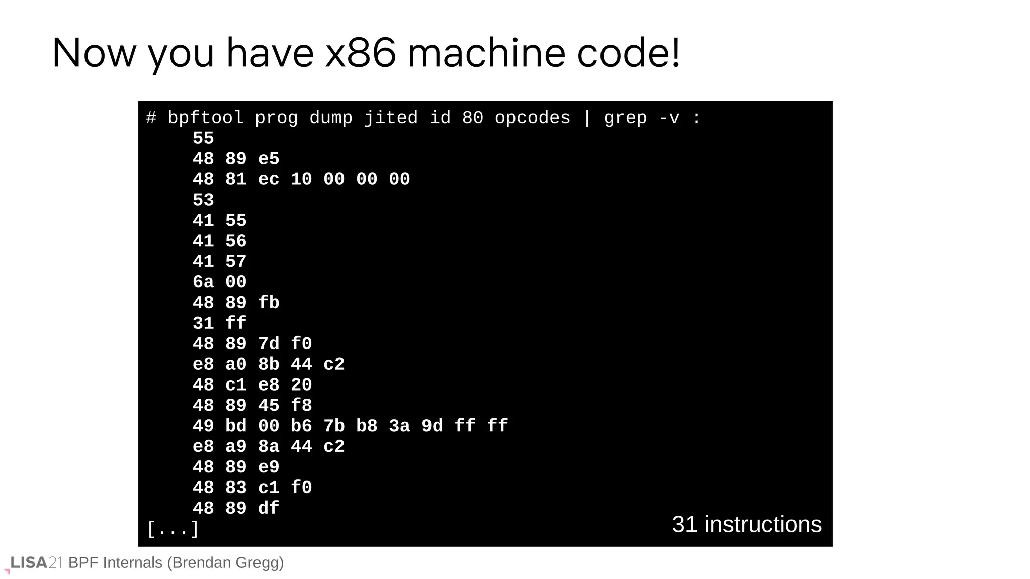 BPF Internals (Brendan Gregg)
# bpftool prog dump jited id 80 opcodes | grep -v :
55
48 89 e5
48 81 ec 10 00 00 00
53
41 55
41 56
41 57
6a 00
48 89 fb
31 ff
48 89 7d f0
e8 a0 8b 44 c2
48 c1 e8 20
48 89 45 f8
49 bd 00 b6 7b b8 3a 9d ff ff
e8 a9 8a 44 c2
48 89 e9
48 83 c1 f0
48 89 df
[...]
Now you have x86 machine code!
31 instructions
 