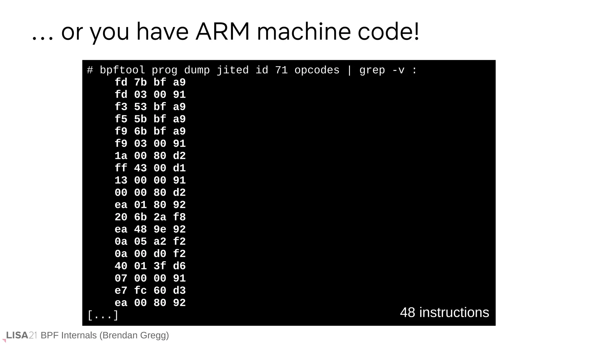 BPF Internals (Brendan Gregg)
# bpftool prog dump jited id 71 opcodes | grep -v :
fd 7b bf a9
fd 03 00 91
f3 53 bf a9
f5 5b bf a9
f9 6b bf a9
f9 03 00 91
1a 00 80 d2
ff 43 00 d1
13 00 00 91
00 00 80 d2
ea 01 80 92
20 6b 2a f8
ea 48 9e 92
0a 05 a2 f2
0a 00 d0 f2
40 01 3f d6
07 00 00 91
e7 fc 60 d3
ea 00 80 92
[...]
… or you have ARM machine code!
48 instructions
 