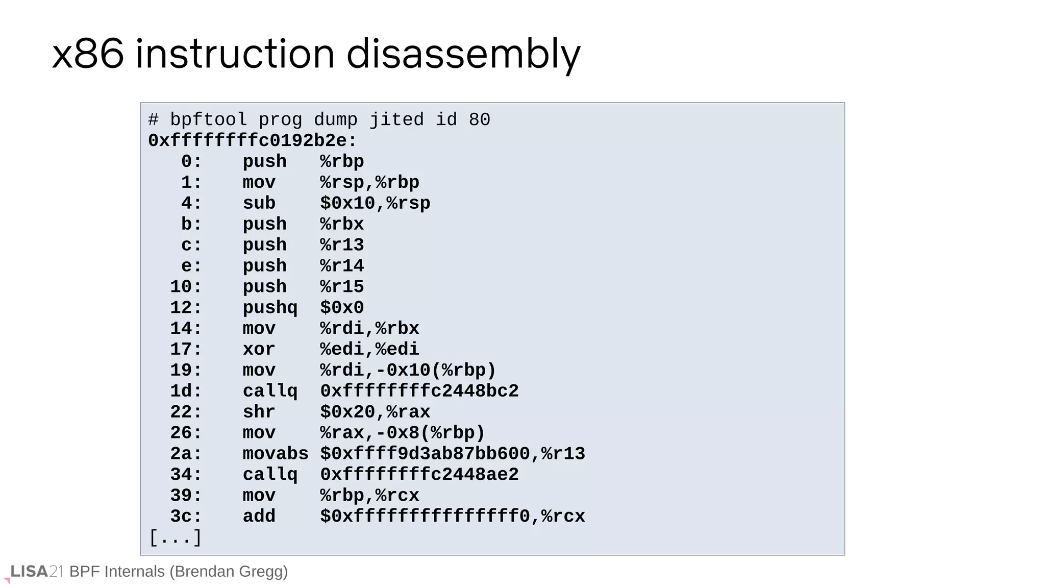 BPF Internals (Brendan Gregg)
# bpftool prog dump jited id 80
0xffffffffc0192b2e:
0: push %rbp
1: mov %rsp,%rbp
4: sub $0x10,%rsp
b: push %rbx
c: push %r13
e: push %r14
10: push %r15
12: pushq $0x0
14: mov %rdi,%rbx
17: xor %edi,%edi
19: mov %rdi,-0x10(%rbp)
1d: callq 0xffffffffc2448bc2
22: shr $0x20,%rax
26: mov %rax,-0x8(%rbp)
2a: movabs $0xffff9d3ab87bb600,%r13
34: callq 0xffffffffc2448ae2
39: mov %rbp,%rcx
3c: add $0xfffffffffffffff0,%rcx
[...]
x86 instruction disassembly
 