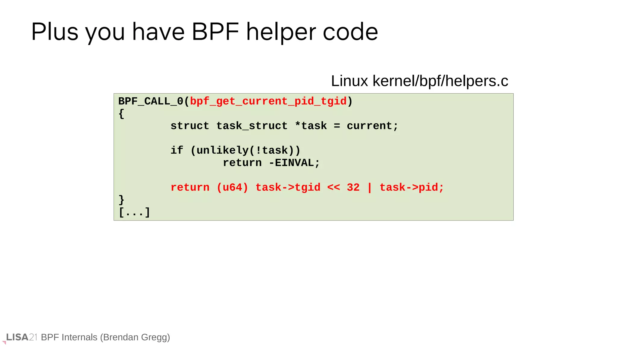 BPF Internals (Brendan Gregg)
Plus you have BPF helper code
BPF_CALL_0(bpf_get_current_pid_tgid)
{
struct task_struct *task = current;
if (unlikely(!task))
return -EINVAL;
return (u64) task->tgid << 32 | task->pid;
}
[...]
Linux kernel/bpf/helpers.c
 