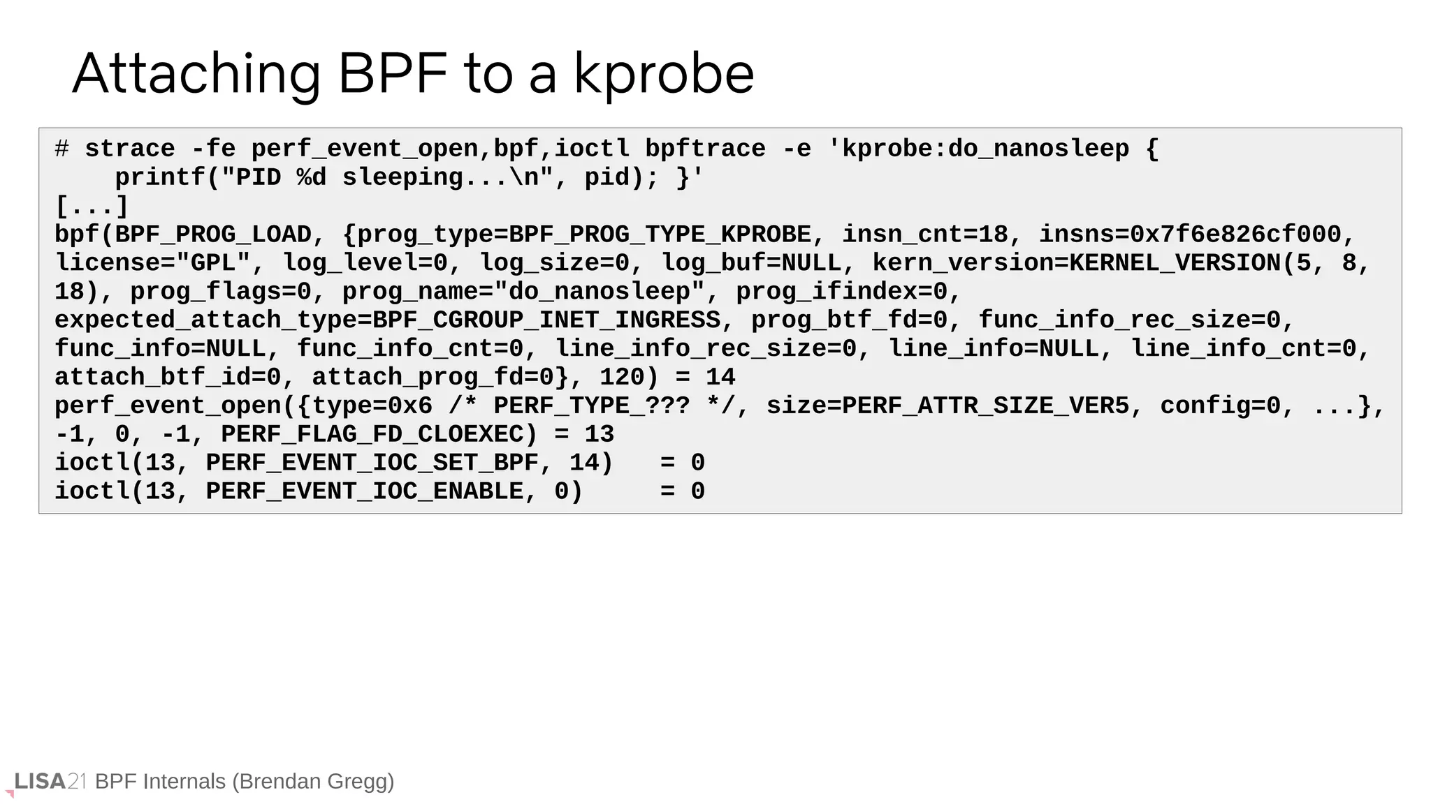 BPF Internals (Brendan Gregg)
# strace -fe perf_event_open,bpf,ioctl bpftrace -e 'kprobe:do_nanosleep {
printf("PID %d sleeping...n", pid); }'
[...]
bpf(BPF_PROG_LOAD, {prog_type=BPF_PROG_TYPE_KPROBE, insn_cnt=18, insns=0x7f6e826cf000,
license="GPL", log_level=0, log_size=0, log_buf=NULL, kern_version=KERNEL_VERSION(5, 8,
18), prog_flags=0, prog_name="do_nanosleep", prog_ifindex=0,
expected_attach_type=BPF_CGROUP_INET_INGRESS, prog_btf_fd=0, func_info_rec_size=0,
func_info=NULL, func_info_cnt=0, line_info_rec_size=0, line_info=NULL, line_info_cnt=0,
attach_btf_id=0, attach_prog_fd=0}, 120) = 14
perf_event_open({type=0x6 /* PERF_TYPE_??? */, size=PERF_ATTR_SIZE_VER5, config=0, ...},
-1, 0, -1, PERF_FLAG_FD_CLOEXEC) = 13
ioctl(13, PERF_EVENT_IOC_SET_BPF, 14) = 0
ioctl(13, PERF_EVENT_IOC_ENABLE, 0) = 0
Attaching BPF to a kprobe
 