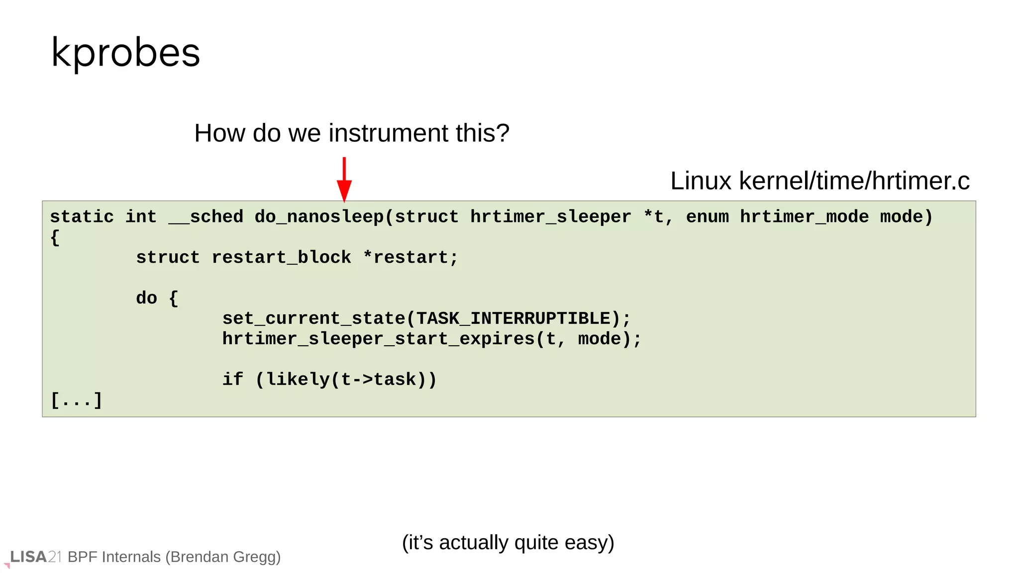 BPF Internals (Brendan Gregg)
kprobes
If ...
static int __sched do_nanosleep(struct hrtimer_sleeper *t, enum hrtimer_mode mode)
{
struct restart_block *restart;
do {
set_current_state(TASK_INTERRUPTIBLE);
hrtimer_sleeper_start_expires(t, mode);
if (likely(t->task))
[...]
Linux kernel/time/hrtimer.c
How do we instrument this?
(it’s actually quite easy)
 
