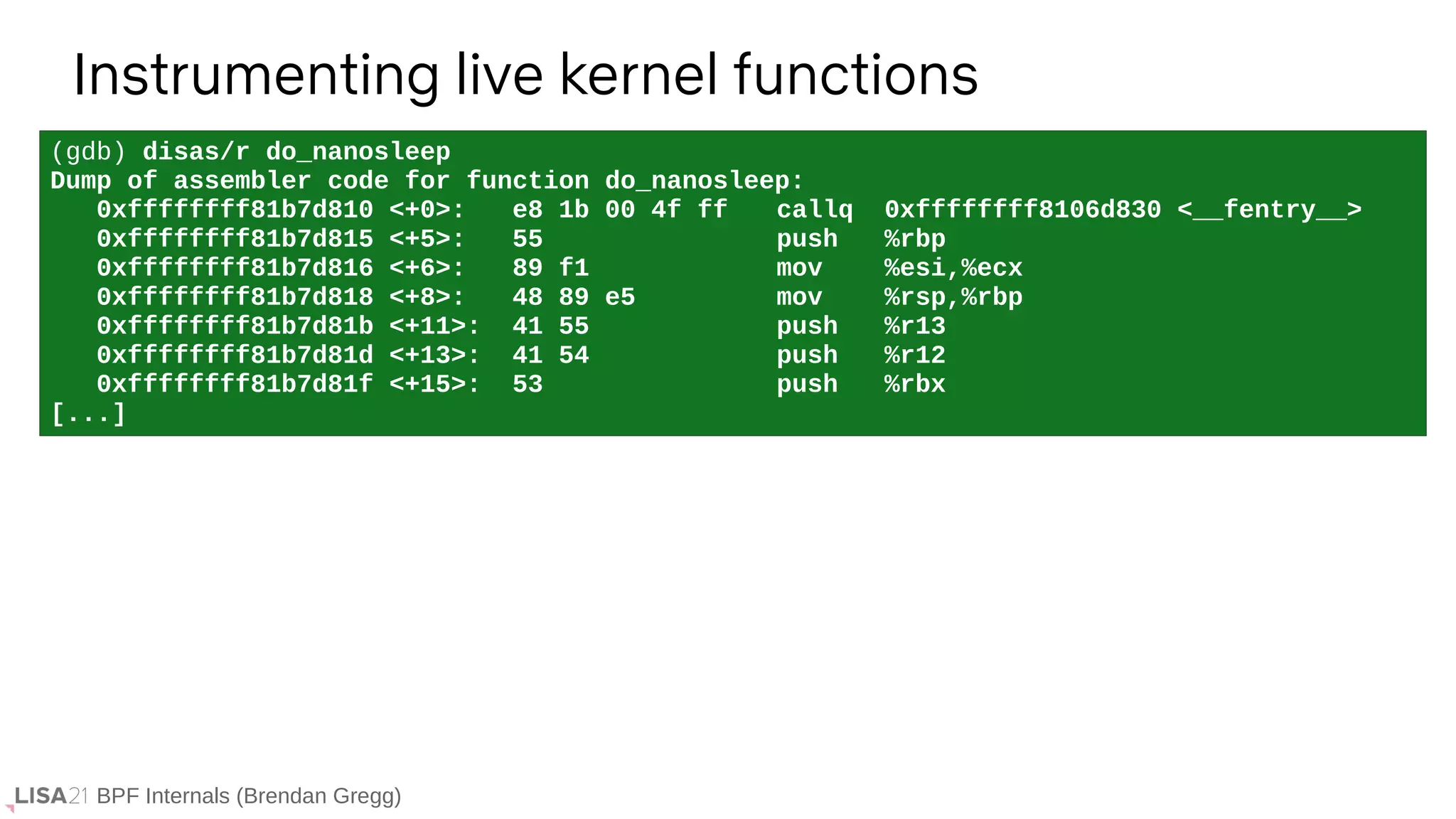 BPF Internals (Brendan Gregg)
(gdb) disas/r do_nanosleep
Dump of assembler code for function do_nanosleep:
0xffffffff81b7d810 <+0>: e8 1b 00 4f ff callq 0xffffffff8106d830 <__fentry__>
0xffffffff81b7d815 <+5>: 55 push %rbp
0xffffffff81b7d816 <+6>: 89 f1 mov %esi,%ecx
0xffffffff81b7d818 <+8>: 48 89 e5 mov %rsp,%rbp
0xffffffff81b7d81b <+11>: 41 55 push %r13
0xffffffff81b7d81d <+13>: 41 54 push %r12
0xffffffff81b7d81f <+15>: 53 push %rbx
[...]
Instrumenting live kernel functions
 