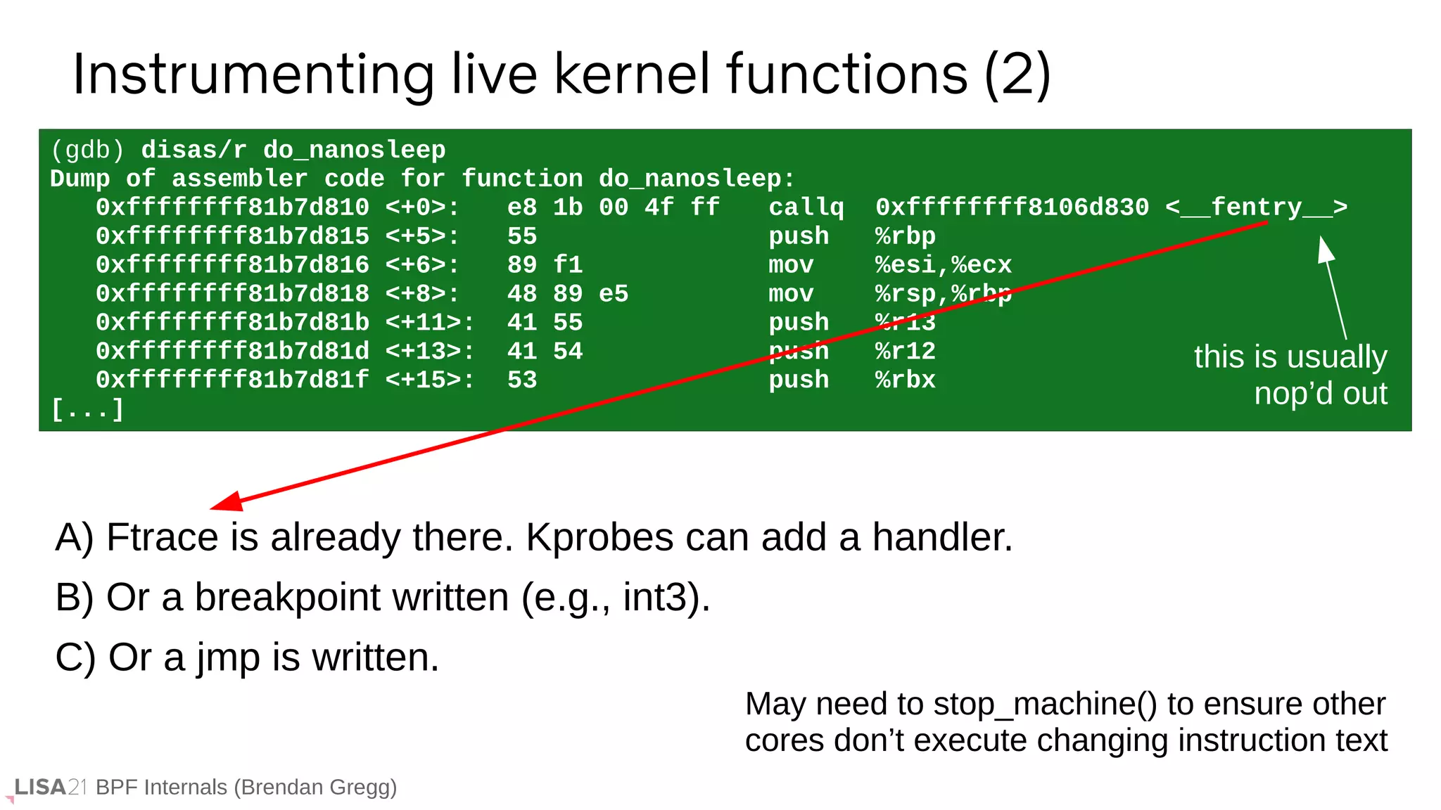 BPF Internals (Brendan Gregg)
(gdb) disas/r do_nanosleep
Dump of assembler code for function do_nanosleep:
0xffffffff81b7d810 <+0>: e8 1b 00 4f ff callq 0xffffffff8106d830 <__fentry__>
0xffffffff81b7d815 <+5>: 55 push %rbp
0xffffffff81b7d816 <+6>: 89 f1 mov %esi,%ecx
0xffffffff81b7d818 <+8>: 48 89 e5 mov %rsp,%rbp
0xffffffff81b7d81b <+11>: 41 55 push %r13
0xffffffff81b7d81d <+13>: 41 54 push %r12
0xffffffff81b7d81f <+15>: 53 push %rbx
[...]
Instrumenting live kernel functions (2)
A) Ftrace is already there. Kprobes can add a handler.
B) Or a breakpoint written (e.g., int3).
C) Or a jmp is written.
this is usually
nop’d out
May need to stop_machine() to ensure other
cores don’t execute changing instruction text
 