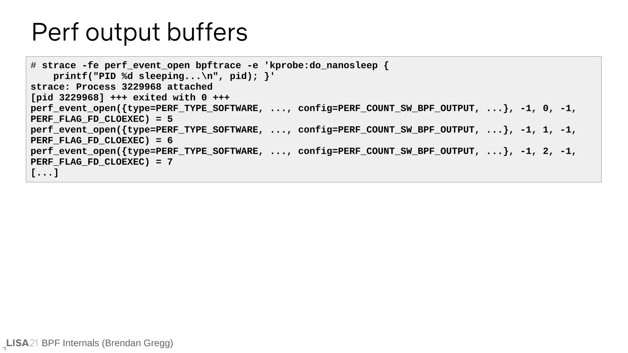 BPF Internals (Brendan Gregg)
Perf output buffers
# strace -fe perf_event_open bpftrace -e 'kprobe:do_nanosleep {
printf("PID %d sleeping...n", pid); }'
strace: Process 3229968 attached
[pid 3229968] +++ exited with 0 +++
perf_event_open({type=PERF_TYPE_SOFTWARE, ..., config=PERF_COUNT_SW_BPF_OUTPUT, ...}, -1, 0, -1,
PERF_FLAG_FD_CLOEXEC) = 5
perf_event_open({type=PERF_TYPE_SOFTWARE, ..., config=PERF_COUNT_SW_BPF_OUTPUT, ...}, -1, 1, -1,
PERF_FLAG_FD_CLOEXEC) = 6
perf_event_open({type=PERF_TYPE_SOFTWARE, ..., config=PERF_COUNT_SW_BPF_OUTPUT, ...}, -1, 2, -1,
PERF_FLAG_FD_CLOEXEC) = 7
[...]
 