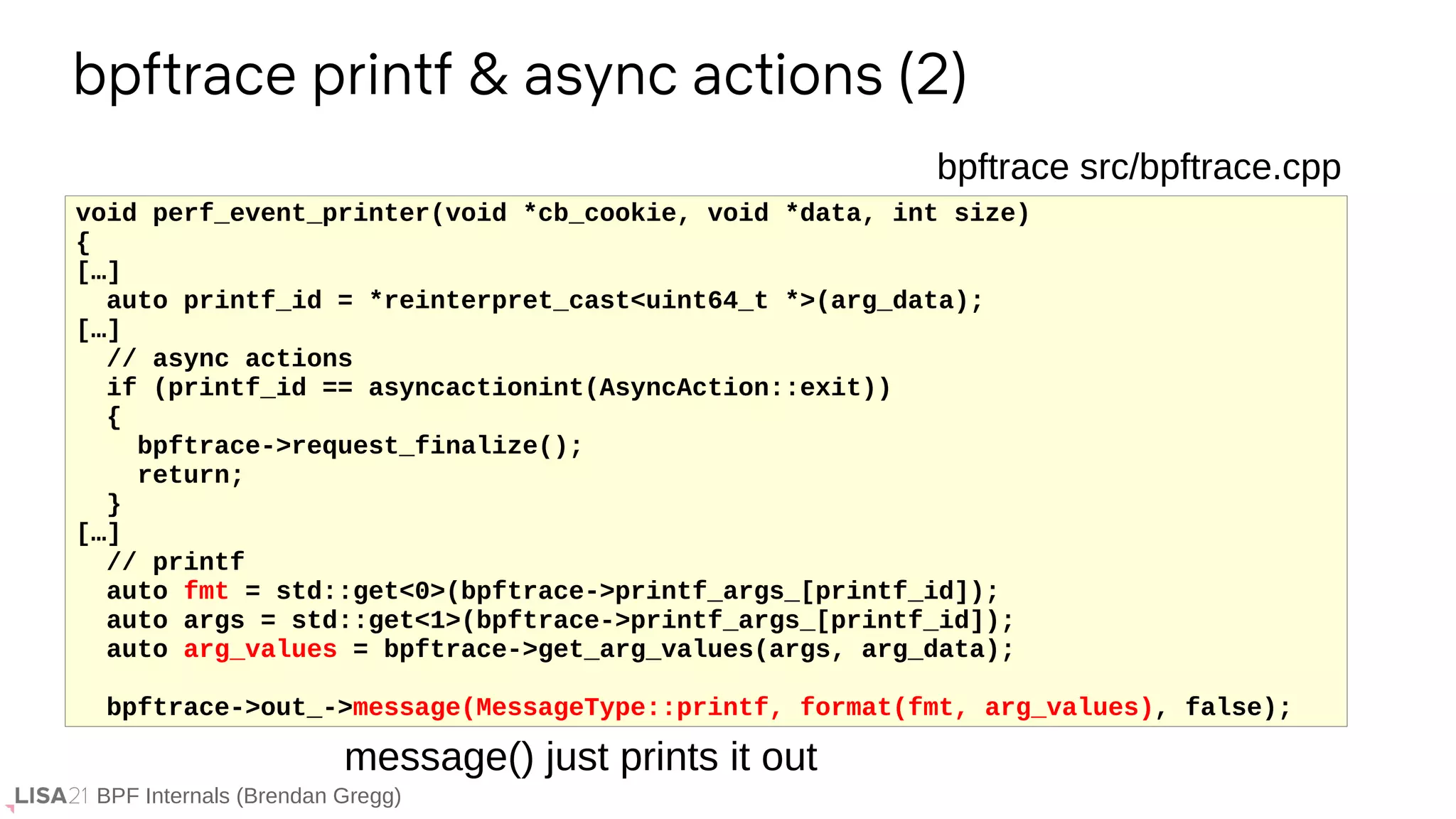 BPF Internals (Brendan Gregg)
bpftrace printf & async actions (2)
void perf_event_printer(void *cb_cookie, void *data, int size)
{
[…]
auto printf_id = *reinterpret_cast<uint64_t *>(arg_data);
[…]
// async actions
if (printf_id == asyncactionint(AsyncAction::exit))
{
bpftrace->request_finalize();
return;
}
[…]
// printf
auto fmt = std::get<0>(bpftrace->printf_args_[printf_id]);
auto args = std::get<1>(bpftrace->printf_args_[printf_id]);
auto arg_values = bpftrace->get_arg_values(args, arg_data);
bpftrace->out_->message(MessageType::printf, format(fmt, arg_values), false);
bpftrace src/bpftrace.cpp
message() just prints it out
 