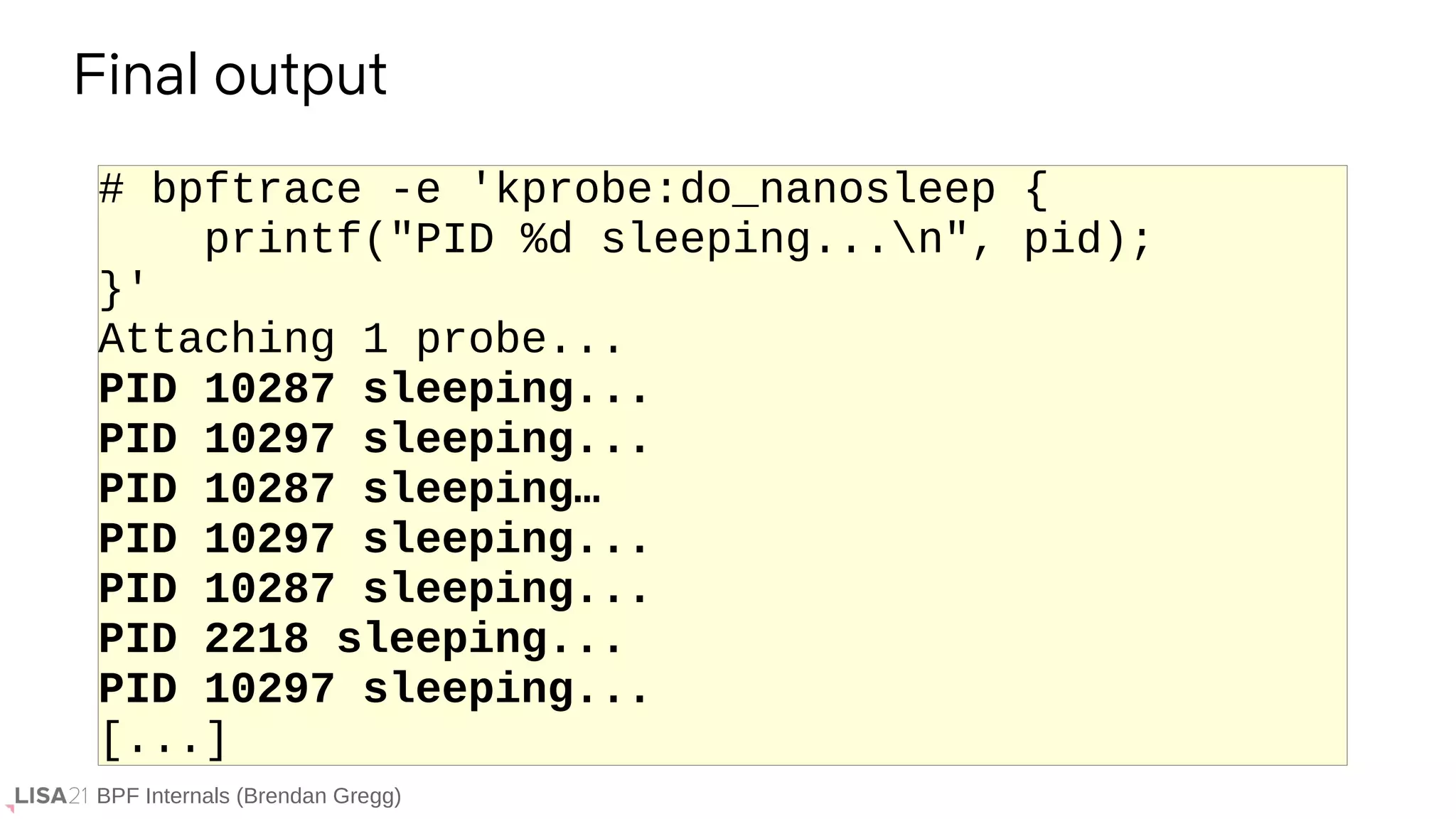 BPF Internals (Brendan Gregg)
# bpftrace -e 'kprobe:do_nanosleep {
printf("PID %d sleeping...n", pid);
}'
Attaching 1 probe...
PID 10287 sleeping...
PID 10297 sleeping...
PID 10287 sleeping…
PID 10297 sleeping...
PID 10287 sleeping...
PID 2218 sleeping...
PID 10297 sleeping...
[...]
Final output
 