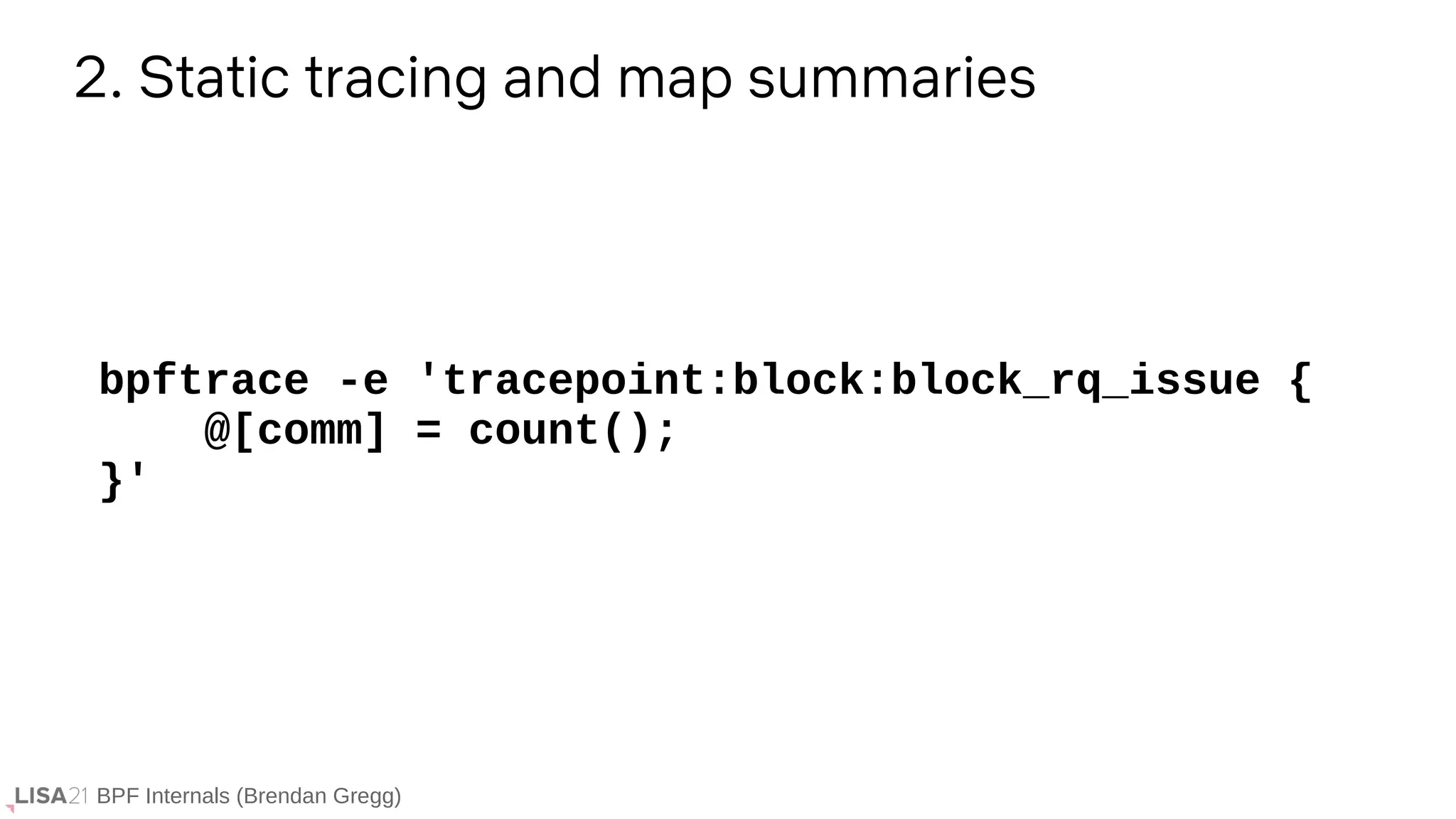 BPF Internals (Brendan Gregg)
2. Static tracing and map summaries
bpftrace -e 'tracepoint:block:block_rq_issue {
@[comm] = count();
}'
 