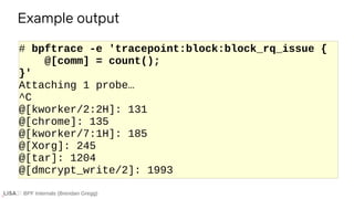 BPF Internals (Brendan Gregg)
# bpftrace -e 'tracepoint:block:block_rq_issue {
@[comm] = count();
}'
Attaching 1 probe…
^C
@[kworker/2:2H]: 131
@[chrome]: 135
@[kworker/7:1H]: 185
@[Xorg]: 245
@[tar]: 1204
@[dmcrypt_write/2]: 1993
Example output
 