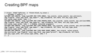 BPF Internals (Brendan Gregg)
Creating BPF maps
# strace -febpf bpftrace -e 'block:block_rq_issue {
@[comm] = count(); }'
bpf(BPF_MAP_CREATE, {map_type=BPF_MAP_TYPE_ARRAY, key_size=4, value_size=4, max_entries=1,
map_flags=0, inner_map_fd=0, map_name="", map_ifindex=0, btf_fd=0, btf_key_type_id=0,
btf_value_type_id=0}, 120) = 3
bpf(BPF_MAP_CREATE, {map_type=BPF_MAP_TYPE_PERCPU_HASH, key_size=16, value_size=8, max_entries=4096,
map_flags=0, inner_map_fd=0, map_name="@", map_ifindex=0, btf_fd=0, btf_key_type_id=0,
btf_value_type_id=0}, 120) = -1 EINVAL (Invalid argument)
bpf(BPF_MAP_CREATE, {map_type=BPF_MAP_TYPE_PERCPU_HASH, key_size=16, value_size=8, max_entries=4096,
map_flags=0, inner_map_fd=0, map_name="", map_ifindex=0, btf_fd=0, btf_key_type_id=0,
btf_value_type_id=0}, 120) = 3
bpf(BPF_MAP_CREATE, {map_type=BPF_MAP_TYPE_PERF_EVENT_ARRAY, key_size=4, value_size=4,
max_entries=8, map_flags=0, inner_map_fd=0, map_name="printf", map_ifindex=0, btf_fd=0,
btf_key_type_id=0, btf_value_type_id=0}, 120) = 4
[...]
 