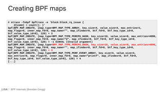 BPF Internals (Brendan Gregg)
Creating BPF maps
# strace -febpf bpftrace -e 'block:block_rq_issue {
@[comm] = count(); }'
bpf(BPF_MAP_CREATE, {map_type=BPF_MAP_TYPE_ARRAY, key_size=4, value_size=4, max_entries=1,
map_flags=0, inner_map_fd=0, map_name="", map_ifindex=0, btf_fd=0, btf_key_type_id=0,
btf_value_type_id=0}, 120) = 3
bpf(BPF_MAP_CREATE, {map_type=BPF_MAP_TYPE_PERCPU_HASH, key_size=16, value_size=8, max_entries=4096,
map_flags=0, inner_map_fd=0, map_name="@", map_ifindex=0, btf_fd=0, btf_key_type_id=0,
btf_value_type_id=0}, 120) = -1 EINVAL (Invalid argument)
bpf(BPF_MAP_CREATE, {map_type=BPF_MAP_TYPE_PERCPU_HASH, key_size=16, value_size=8, max_entries=4096,
map_flags=0, inner_map_fd=0, map_name="", map_ifindex=0, btf_fd=0, btf_key_type_id=0,
btf_value_type_id=0}, 120) = 3
bpf(BPF_MAP_CREATE, {map_type=BPF_MAP_TYPE_PERF_EVENT_ARRAY, key_size=4, value_size=4,
max_entries=8, map_flags=0, inner_map_fd=0, map_name="printf", map_ifindex=0, btf_fd=0,
btf_key_type_id=0, btf_value_type_id=0}, 120) = 4
[...]
 