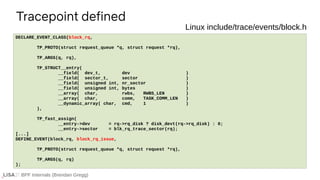 BPF Internals (Brendan Gregg)
Tracepoint defined
If ...
DECLARE_EVENT_CLASS(block_rq,
TP_PROTO(struct request_queue *q, struct request *rq),
TP_ARGS(q, rq),
TP_STRUCT__entry(
__field( dev_t, dev )
__field( sector_t, sector )
__field( unsigned int, nr_sector )
__field( unsigned int, bytes )
__array( char, rwbs, RWBS_LEN )
__array( char, comm, TASK_COMM_LEN )
__dynamic_array( char, cmd, 1 )
),
TP_fast_assign(
__entry->dev = rq->rq_disk ? disk_devt(rq->rq_disk) : 0;
__entry->sector = blk_rq_trace_sector(rq);
[...]
DEFINE_EVENT(block_rq, block_rq_issue,
TP_PROTO(struct request_queue *q, struct request *rq),
TP_ARGS(q, rq)
);
Linux include/trace/events/block.h
 