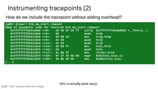BPF Internals (Brendan Gregg)
(gdb) disas/r blk_mq_start_request
Dump of assembler code for function blk_mq_start_request:
0xffffffff815118e0 <+0>: e8 4b bf b5 ff callq 0xffffffff8106d830 <__fentry__>
0xffffffff815118e5 <+5>: 55 push %rbp
0xffffffff815118e6 <+6>: 48 89 e5 mov %rsp,%rbp
0xffffffff815118e9 <+9>: 41 55 push %r13
0xffffffff815118eb <+11>: 41 54 push %r12
0xffffffff815118ed <+13>: 49 89 fc mov %rdi,%r12
0xffffffff815118f0 <+16>: 53 push %rbx
0xffffffff815118f1 <+17>: 4c 8b 2f mov (%rdi),%r13
0xffffffff815118f4 <+20>: 0f 1f 44 00 00 nopl 0x0(%rax,%rax,1)
0xffffffff815118f9 <+25>: 49 8b 45 60 mov 0x60(%r13),%rax
[...]
Instrumenting tracepoints (2)
How do we include the tracepoint without adding overhead?
(this is actually quite easy)
 