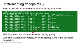 BPF Internals (Brendan Gregg)
(gdb) disas/r blk_mq_start_request
Dump of assembler code for function blk_mq_start_request:
0xffffffff815118e0 <+0>: e8 4b bf b5 ff callq 0xffffffff8106d830 <__fentry__>
0xffffffff815118e5 <+5>: 55 push %rbp
0xffffffff815118e6 <+6>: 48 89 e5 mov %rsp,%rbp
0xffffffff815118e9 <+9>: 41 55 push %r13
0xffffffff815118eb <+11>: 41 54 push %r12
0xffffffff815118ed <+13>: 49 89 fc mov %rdi,%r12
0xffffffff815118f0 <+16>: 53 push %rbx
0xffffffff815118f1 <+17>: 4c 8b 2f mov (%rdi),%r13
0xffffffff815118f4 <+20>: 0f 1f 44 00 00 nopl 0x0(%rax,%rax,1)
0xffffffff815118f9 <+25>: 49 8b 45 60 mov 0x60(%r13),%rax
[...]
Instrumenting tracepoints (2)
This 5-byte nop is a placeholder. Does nothing quickly.
When the tracepoint is enabled, the nop becomes a jmp to the tracepoint
trampoline.
How do we include the tracepoint without adding overhead?
 