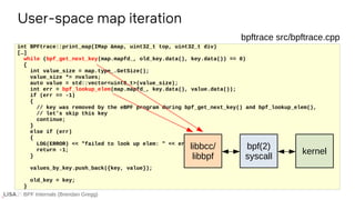 BPF Internals (Brendan Gregg)
User-space map iteration
If ...
int BPFtrace::print_map(IMap &map, uint32_t top, uint32_t div)
[…]
while (bpf_get_next_key(map.mapfd_, old_key.data(), key.data()) == 0)
{
int value_size = map.type_.GetSize();
value_size *= nvalues;
auto value = std::vector<uint8_t>(value_size);
int err = bpf_lookup_elem(map.mapfd_, key.data(), value.data());
if (err == -1)
{
// key was removed by the eBPF program during bpf_get_next_key() and bpf_lookup_elem(),
// let's skip this key
continue;
}
else if (err)
{
LOG(ERROR) << "failed to look up elem: " << err;
return -1;
}
values_by_key.push_back({key, value});
old_key = key;
}
bpftrace src/bpftrace.cpp
libbcc/
libbpf
bpf(2)
syscall
kernel
 