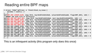 BPF Internals (Brendan Gregg)
Reading entire BPF maps
# strace -febpf bpftrace -e 'block:block_rq_issue {
@[comm] = count(); }'
[...]
bpf(BPF_MAP_LOOKUP_ELEM, {map_fd=3, key=0x557e422133e0, value=0x557e4221eab0, flags=BPF_ANY}, 120) = -
1 ENOENT (No such file or directory)
bpf(BPF_MAP_GET_NEXT_KEY, {map_fd=3, key=0x557e422133e0, next_key=0x557e4224d3f0}, 120) = 0
bpf(BPF_MAP_LOOKUP_ELEM, {map_fd=3, key=0x557e4224d3f0, value=0x557e4221eab0, flags=BPF_ANY}, 120) = 0
bpf(BPF_MAP_GET_NEXT_KEY, {map_fd=3, key=0x557e422133e0, next_key=0x557e4224d3f0}, 120) = 0
bpf(BPF_MAP_LOOKUP_ELEM, {map_fd=3, key=0x557e4224d3f0, value=0x557e4221eab0, flags=BPF_ANY}, 120) = 0
bpf(BPF_MAP_GET_NEXT_KEY, {map_fd=3, key=0x557e422133e0, next_key=0x557e4224d3f0}, 120) = 0
bpf(BPF_MAP_LOOKUP_ELEM, {map_fd=3, key=0x557e4224d3f0, value=0x557e4221eab0, flags=BPF_ANY}, 120) = 0
bpf(BPF_MAP_GET_NEXT_KEY, {map_fd=3, key=0x557e422133e0, next_key=0x557e4224d3f0}, 120) = 0
bpf(BPF_MAP_LOOKUP_ELEM, {map_fd=3, key=0x557e4224d3f0, value=0x557e4221eab0, flags=BPF_ANY}, 120) = 0
bpf(BPF_MAP_GET_NEXT_KEY, {map_fd=3, key=0x557e422133e0, next_key=0x557e4224d3f0}, 120) = 0
bpf(BPF_MAP_LOOKUP_ELEM, {map_fd=3, key=0x557e4224d3f0, value=0x557e4221eab0, flags=BPF_ANY}, 120) = 0
bpf(BPF_MAP_GET_NEXT_KEY, {map_fd=3, key=0x557e422133e0, next_key=0x557e4224d3f0}, 120) = 0
bpf(BPF_MAP_LOOKUP_ELEM, {map_fd=3, key=0x557e4224d3f0, value=0x557e4221eab0, flags=BPF_ANY}, 120) = 0
[...]
This is an infrequent activity (this program only does this once)
 