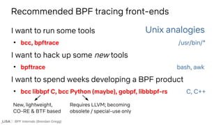 BPF Internals (Brendan Gregg)
I want to run some tools
●
bcc, bpftrace /usr/bin/*
I want to hack up some new tools
●
bpftrace bash, awk
I want to spend weeks developing a BPF product
●
bcc libbpf C, bcc Python (maybe), gobpf, libbbpf-rs C, C++
Unix analogies
Recommended BPF tracing front-ends
Requires LLVM; becoming
obsolete / special-use only
New, lightweight,
CO-RE & BTF based
 