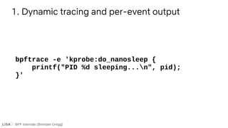 BPF Internals (Brendan Gregg)
bpftrace -e 'kprobe:do_nanosleep {
printf("PID %d sleeping...n", pid);
}'
1. Dynamic tracing and per-event output
 