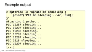 BPF Internals (Brendan Gregg)
# bpftrace -e 'kprobe:do_nanosleep {
printf("PID %d sleeping...n", pid);
}'
Attaching 1 probe...
PID 10287 sleeping...
PID 10297 sleeping...
PID 10287 sleeping…
PID 10297 sleeping...
PID 10287 sleeping...
PID 2218 sleeping...
PID 10297 sleeping...
[...]
Example output
 