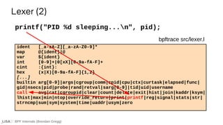 BPF Internals (Brendan Gregg)
ident [_a-zA-Z][_a-zA-Z0-9]*
map @{ident}|@
var ${ident}
int [0-9]+|0[xX][0-9a-fA-F]+
cint :{int}:
hex (x|X)[0-9a-fA-F]{1,2}
[...]
builtin arg[0-9]|args|cgroup|comm|cpid|cpu|ctx|curtask|elapsed|func|
gid|nsecs|pid|probe|rand|retval|sarg[0-9]|tid|uid|username
call avg|cat|cgroupid|clear|count|delete|exit|hist|join|kaddr|ksym|
lhist|max|min|ntop|override_return|print|printf|reg|signal|stats|str|
strncmp|sum|sym|system|time|uaddr|usym|zero
printf("PID %d sleeping...n", pid);
Lexer (2)
bpftrace src/lexer.l
 