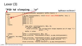 BPF Internals (Brendan Gregg)
" { yy_push_state(STR, yyscanner); buffer.clear(); }
<STR>{
" { yy_pop_state(yyscanner); return Parser::make_STRING(buffer, loc); }
[^n"]+ buffer += yytext;
n buffer += 'n';
t buffer += 't';
r buffer += 'r';
" buffer += '"';
 buffer += '';
{oct} {
long value = strtol(yytext+1, NULL, 8);
if (value > UCHAR_MAX)
driver.error(loc, std::string("octal escape sequence out of range '") +
yytext + "'");
buffer += value;
}
{hex} buffer += strtol(yytext+2, NULL, 16);
n driver.error(loc, "unterminated string"); yy_pop_state(yyscanner);
loc.lines(1); loc.step();
<<EOF>> driver.error(loc, "unterminated string"); yy_pop_state(yyscanner);
. { driver.error(loc, std::string("invalid escape character '") +
yytext + "'"); }
. driver.error(loc, "invalid character"); yy_pop_state(yyscanner);
}
"PID %d sleeping...n"
Lexer (3)
bpftrace src/lexer.l
 