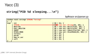 BPF Internals (Brendan Gregg)
string("PID %d sleeping...n")
Yacc (3)
%token <std::string> STRING "string"
[...]
expr : int { $$ = $1; }
| STRING { $$ = new ast::String($1, @$); }
| BUILTIN { $$ = new ast::Builtin($1, @$); }
| CALL_BUILTIN { $$ = new ast::Builtin($1, @$); }
| IDENT { $$ = new ast::Identifier($1, @$); }
| STACK_MODE { $$ = new ast::StackMode($1, @$); }
| ternary { $$ = $1; }
| param { $$ = $1; }
| map_or_var { $$ = $1; }
| call { $$ = $1; }
[...]
bpftrace src/parser.yy
 