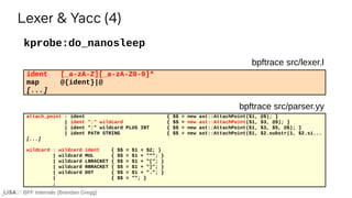 BPF Internals (Brendan Gregg)
ident [_a-zA-Z][_a-zA-Z0-9]*
map @{ident}|@
[...]
kprobe:do_nanosleep
Lexer & Yacc (4)
bpftrace src/lexer.l
attach_point : ident { $$ = new ast::AttachPoint($1, @$); }
| ident ":" wildcard { $$ = new ast::AttachPoint($1, $3, @$); }
| ident ":" wildcard PLUS INT { $$ = new ast::AttachPoint($1, $3, $5, @$); }
| ident PATH STRING { $$ = new ast::AttachPoint($1, $2.substr(1, $2.si...
[...]
wildcard : wildcard ident { $$ = $1 + $2; }
| wildcard MUL { $$ = $1 + "*"; }
| wildcard LBRACKET { $$ = $1 + "["; }
| wildcard RBRACKET { $$ = $1 + "]"; }
| wildcard DOT { $$ = $1 + "."; }
| { $$ = ""; }
;
bpftrace src/parser.yy
 