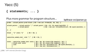 BPF Internals (Brendan Gregg)
{ statements; ... }
Yacc (5)
probe : attach_points pred block { $$ = new ast::Probe($1, $2, $3); }
attach_points : attach_points "," attach_point { $$ = $1; $1->push_back($3); }
| attach_point { $$ = new ast::AttachPointList; $$->push_back($1); }
[...]
block : "{" stmts "}" { $$ = $2; }
;
semicolon_ended_stmt: stmt ";" { $$ = $1; }
;
stmts : semicolon_ended_stmt stmts { $$ = $2; $2->insert($2->begin(), $1); }
| block_stmt stmts { $$ = $2; $2->insert($2->begin(), $1); }
| stmt { $$ = new ast::StatementList; $$->push_back($1); }
| { $$ = new ast::StatementList; }
;
bpftrace src/parser.yy
Plus more grammar for program structure...
 