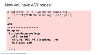 BPF Internals (Brendan Gregg)
# bpftrace -d -e 'kprobe:do_nanosleep {
printf("PID %d sleeping...n", pid);
}'
AST
-------------------
Program
kprobe:do_nanosleep
call: printf
string: PID %d sleeping...n
builtin: pid
[...]
Now you have AST nodes!
 