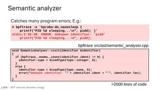 BPF Internals (Brendan Gregg)
# bpftrace -e 'kprobe:do_nanosleep {
printf("PID %d sleeping...n", pidd); }'
stdin:2:36-38: ERROR: Unknown identifier: 'pidd'
printf("PID %d sleeping...n", pidd);
Semantic analyzer
void SemanticAnalyser::visit(Identifier &identifier)
{
if (bpftrace_.enums_.count(identifier.ident) != 0) {
identifier.type = SizedType(Type::integer, 8);
}
else {
identifier.type = SizedType(Type::none, 0);
error("Unknown identifier: '" + identifier.ident + "'", identifier.loc);
}
}
bpftrace src/ast/semantic_analyser.cpp
Catches many program errors; E.g.:
>2000 lines of code
 