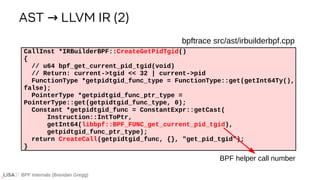 BPF Internals (Brendan Gregg)
bpftrace src/ast/irbuilderbpf.cpp
CallInst *IRBuilderBPF::CreateGetPidTgid()
{
// u64 bpf_get_current_pid_tgid(void)
// Return: current->tgid << 32 | current->pid
FunctionType *getpidtgid_func_type = FunctionType::get(getInt64Ty(),
false);
PointerType *getpidtgid_func_ptr_type =
PointerType::get(getpidtgid_func_type, 0);
Constant *getpidtgid_func = ConstantExpr::getCast(
Instruction::IntToPtr,
getInt64(libbpf::BPF_FUNC_get_current_pid_tgid),
getpidtgid_func_ptr_type);
return CreateCall(getpidtgid_func, {}, "get_pid_tgid");
}
AST LLVM IR (2)
→
BPF helper call number
 
