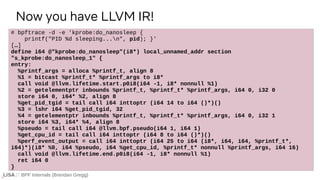 BPF Internals (Brendan Gregg)
# bpftrace -d -e 'kprobe:do_nanosleep {
printf("PID %d sleeping...n", pid); }'
[…]
define i64 @"kprobe:do_nanosleep"(i8*) local_unnamed_addr section
"s_kprobe:do_nanosleep_1" {
entry:
%printf_args = alloca %printf_t, align 8
%1 = bitcast %printf_t* %printf_args to i8*
call void @llvm.lifetime.start.p0i8(i64 -1, i8* nonnull %1)
%2 = getelementptr inbounds %printf_t, %printf_t* %printf_args, i64 0, i32 0
store i64 0, i64* %2, align 8
%get_pid_tgid = tail call i64 inttoptr (i64 14 to i64 ()*)()
%3 = lshr i64 %get_pid_tgid, 32
%4 = getelementptr inbounds %printf_t, %printf_t* %printf_args, i64 0, i32 1
store i64 %3, i64* %4, align 8
%pseudo = tail call i64 @llvm.bpf.pseudo(i64 1, i64 1)
%get_cpu_id = tail call i64 inttoptr (i64 8 to i64 ()*)()
%perf_event_output = call i64 inttoptr (i64 25 to i64 (i8*, i64, i64, %printf_t*,
i64)*)(i8* %0, i64 %pseudo, i64 %get_cpu_id, %printf_t* nonnull %printf_args, i64 16)
call void @llvm.lifetime.end.p0i8(i64 -1, i8* nonnull %1)
ret i64 0
}
Now you have LLVM IR!
 