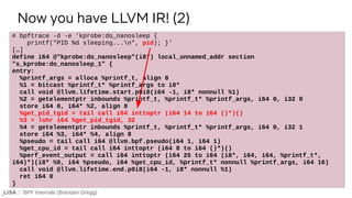 BPF Internals (Brendan Gregg)
# bpftrace -d -e 'kprobe:do_nanosleep {
printf("PID %d sleeping...n", pid); }'
[…]
define i64 @"kprobe:do_nanosleep"(i8*) local_unnamed_addr section
"s_kprobe:do_nanosleep_1" {
entry:
%printf_args = alloca %printf_t, align 8
%1 = bitcast %printf_t* %printf_args to i8*
call void @llvm.lifetime.start.p0i8(i64 -1, i8* nonnull %1)
%2 = getelementptr inbounds %printf_t, %printf_t* %printf_args, i64 0, i32 0
store i64 0, i64* %2, align 8
%get_pid_tgid = tail call i64 inttoptr (i64 14 to i64 ()*)()
%3 = lshr i64 %get_pid_tgid, 32
%4 = getelementptr inbounds %printf_t, %printf_t* %printf_args, i64 0, i32 1
store i64 %3, i64* %4, align 8
%pseudo = tail call i64 @llvm.bpf.pseudo(i64 1, i64 1)
%get_cpu_id = tail call i64 inttoptr (i64 8 to i64 ()*)()
%perf_event_output = call i64 inttoptr (i64 25 to i64 (i8*, i64, i64, %printf_t*,
i64)*)(i8* %0, i64 %pseudo, i64 %get_cpu_id, %printf_t* nonnull %printf_args, i64 16)
call void @llvm.lifetime.end.p0i8(i64 -1, i8* nonnull %1)
ret i64 0
}
Now you have LLVM IR! (2)
 