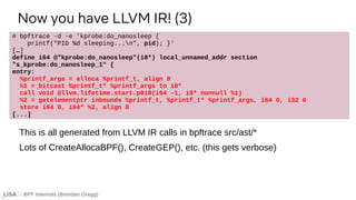 BPF Internals (Brendan Gregg)
# bpftrace -d -e 'kprobe:do_nanosleep {
printf("PID %d sleeping...n", pid); }'
[…]
define i64 @"kprobe:do_nanosleep"(i8*) local_unnamed_addr section
"s_kprobe:do_nanosleep_1" {
entry:
%printf_args = alloca %printf_t, align 8
%1 = bitcast %printf_t* %printf_args to i8*
call void @llvm.lifetime.start.p0i8(i64 -1, i8* nonnull %1)
%2 = getelementptr inbounds %printf_t, %printf_t* %printf_args, i64 0, i32 0
store i64 0, i64* %2, align 8
[...]
Now you have LLVM IR! (3)
This is all generated from LLVM IR calls in bpftrace src/ast/*
Lots of CreateAllocaBPF(), CreateGEP(), etc. (this gets verbose)
 