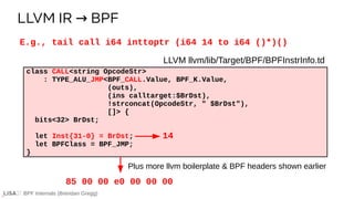 BPF Internals (Brendan Gregg)
LLVM llvm/lib/Target/BPF/BPFInstrInfo.td
class CALL<string OpcodeStr>
: TYPE_ALU_JMP<BPF_CALL.Value, BPF_K.Value,
(outs),
(ins calltarget:$BrDst),
!strconcat(OpcodeStr, " $BrDst"),
[]> {
bits<32> BrDst;
let Inst{31-0} = BrDst;
let BPFClass = BPF_JMP;
}
Plus more llvm boilerplate & BPF headers shown earlier
E.g., tail call i64 inttoptr (i64 14 to i64 ()*)()
14
85 00 00 e0 00 00 00
LLVM IR BPF
→
 