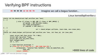 BPF Internals (Brendan Gregg)
85 00 00 00 12 34 56 78
Verifying BPF instructions
If ...
static int do_check(struct bpf_verifier_env *env)
[...]
} else if (class == BPF_JMP || class == BPF_JMP32) {
u8 opcode = BPF_OP(insn->code);
env->jmps_processed++;
if (opcode == BPF_CALL) {
[...]
err = check_helper_call(env, insn->imm, env->insn_idx);
[...]
static int check_helper_call(struct bpf_verifier_env *env, int func_id, int insn_idx)
{
const struct bpf_func_proto *fn = NULL;
struct bpf_reg_state *regs;
struct bpf_call_arg_meta meta;
bool changes_data;
int i, err;
/* find function prototype */
if (func_id < 0 || func_id >= __BPF_FUNC_MAX_ID) {
verbose(env, "invalid func %s#%dn", func_id_name(func_id),
func_id);
return -EINVAL;
Linux kernel/bpf/verifier.c
>9000 lines of code
Imagine we call a bogus function...
 