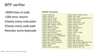BPF Internals (Brendan Gregg)
>9000 lines of code
>260 error returns
Checks every instruction
Checks every code path
Rewrites some bytecode
BPF verifier
check_helper_mem_access
check_func_arg
check_map_func_compatibility
check_func_proto
check_func_call
check_reference_leak
check_helper_call
check_alu_op
check_cond_jmp_op
check_ld_imm
check_ld_abs
check_return_code
check_cfg
check_btf_func
check_btf_line
check_btf_info
check_map_prealloc
check_map_prog_compatibility
check_struct_ops_btf_id
check_attach_modify_return
check_attach_btf_id
Verifier functions:
check_subprogs
check_reg_arg
check_stack_write
check_stack_read
check_stack_access
check_map_access_type
check_mem_region_access
check_map_access
check_packet_access
check_ctx_access
check_flow_keys_access
check_sock_access
check_pkt_ptr_alignment
check_generic_ptr_alignment
check_ptr_alignment
check_max_stack_depth
check_tp_buffer_access
check_ptr_to_btf_access
check_mem_access
check_xadd
check_stack_boundary
 