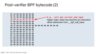 BPF Internals (Brendan Gregg)
bf 16 00 00 00 00 00 00
b7 01 00 00 00 00 00 00
7b 1a f0 ff 00 00 00 00
85 00 00 00 d0 81 01 00
77 00 00 00 20 00 00 00
7b 0a f8 ff 00 00 00 00
18 17 00 00 18 00 00 00 00 00 00 00 00 00 00 00
85 00 00 00 f0 80 01 00
bf a4 00 00 00 00 00 00
07 04 00 00 f0 ff ff ff
bf 61 00 00 00 00 00 00
bf 72 00 00 00 00 00 00
bf 03 00 00 00 00 00 00
b7 05 00 00 10 00 00 00
85 00 00 00 30 2c ff ff
b7 00 00 00 00 00 00 00
95 00 00 00 00 00 00 00
Post-verifier BPF bytecode (2)
E.g., call get_current_pid_tgid
helper index value has become an instruction
offset addresses from __bpf_call_base
 