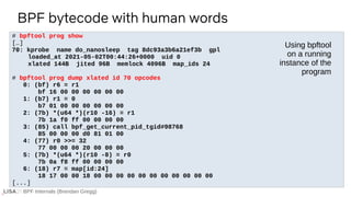 BPF Internals (Brendan Gregg)
# bpftool prog show
[…]
70: kprobe name do_nanosleep tag 8dc93a3b6a21ef3b gpl
loaded_at 2021-05-02T00:44:26+0000 uid 0
xlated 144B jited 96B memlock 4096B map_ids 24
# bpftool prog dump xlated id 70 opcodes
0: (bf) r6 = r1
bf 16 00 00 00 00 00 00
1: (b7) r1 = 0
b7 01 00 00 00 00 00 00
2: (7b) *(u64 *)(r10 -16) = r1
7b 1a f0 ff 00 00 00 00
3: (85) call bpf_get_current_pid_tgid#98768
85 00 00 00 d0 81 01 00
4: (77) r0 >>= 32
77 00 00 00 20 00 00 00
5: (7b) *(u64 *)(r10 -8) = r0
7b 0a f8 ff 00 00 00 00
6: (18) r7 = map[id:24]
18 17 00 00 18 00 00 00 00 00 00 00 00 00 00 00
[...]
BPF bytecode with human words
Using bpftool
on a running
instance of the
program
 