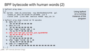 BPF Internals (Brendan Gregg)
# bpftool prog show
[…]
70: kprobe name do_nanosleep tag 8dc93a3b6a21ef3b gpl
loaded_at 2021-05-02T00:44:26+0000 uid 0
xlated 144B jited 96B memlock 4096B map_ids 24
# bpftool prog dump xlated id 70 opcodes
0: (bf) r6 = r1
bf 16 00 00 00 00 00 00
1: (b7) r1 = 0
b7 01 00 00 00 00 00 00
2: (7b) *(u64 *)(r10 -16) = r1
7b 1a f0 ff 00 00 00 00
3: (85) call bpf_get_current_pid_tgid#98768
85 00 00 00 d0 81 01 00
4: (77) r0 >>= 32
77 00 00 00 20 00 00 00
5: (7b) *(u64 *)(r10 -8) = r0
7b 0a f8 ff 00 00 00 00
6: (18) r7 = map[id:24]
18 17 00 00 18 00 00 00 00 00 00 00 00 00 00 00
[...]
BPF bytecode with human words (2)
Using bpftool
on a running
instance of the
program
 