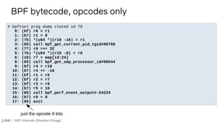 BPF Internals (Brendan Gregg)
# bpftool prog dump xlated id 70
0: (bf) r6 = r1
1: (b7) r1 = 0
2: (7b) *(u64 *)(r10 -16) = r1
3: (85) call bpf_get_current_pid_tgid#98768
4: (77) r0 >>= 32
5: (7b) *(u64 *)(r10 -8) = r0
6: (18) r7 = map[id:24]
8: (85) call bpf_get_smp_processor_id#98544
9: (bf) r4 = r10
10: (07) r4 += -16
11: (bf) r1 = r6
12: (bf) r2 = r7
13: (bf) r3 = r0
14: (b7) r5 = 16
15: (85) call bpf_perf_event_output#-54224
16: (b7) r0 = 0
17: (95) exit
BPF bytecode, opcodes only
just the opcode 8 bits
 