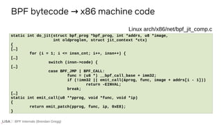 BPF Internals (Brendan Gregg)
BPF bytecode x86 machine code
→
If ...
static int do_jit(struct bpf_prog *bpf_prog, int *addrs, u8 *image,
int oldproglen, struct jit_context *ctx)
{
[…]
for (i = 1; i <= insn_cnt; i++, insn++) {
[…]
switch (insn->code) {
[…]
case BPF_JMP | BPF_CALL:
func = (u8 *) __bpf_call_base + imm32;
if (!imm32 || emit_call(&prog, func, image + addrs[i - 1]))
return -EINVAL;
break;
[…]
static int emit_call(u8 **pprog, void *func, void *ip)
{
return emit_patch(pprog, func, ip, 0xE8);
}
Linux arch/x86/net/bpf_jit_comp.c
 