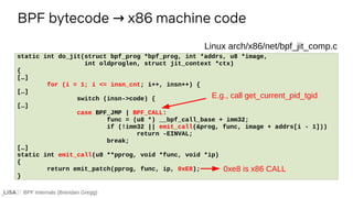 BPF Internals (Brendan Gregg)
BPF bytecode x86 machine code
→
If ...
static int do_jit(struct bpf_prog *bpf_prog, int *addrs, u8 *image,
int oldproglen, struct jit_context *ctx)
{
[…]
for (i = 1; i <= insn_cnt; i++, insn++) {
[…]
switch (insn->code) {
[…]
case BPF_JMP | BPF_CALL:
func = (u8 *) __bpf_call_base + imm32;
if (!imm32 || emit_call(&prog, func, image + addrs[i - 1]))
return -EINVAL;
break;
[…]
static int emit_call(u8 **pprog, void *func, void *ip)
{
return emit_patch(pprog, func, ip, 0xE8);
}
Linux arch/x86/net/bpf_jit_comp.c
E.g., call get_current_pid_tgid
0xe8 is x86 CALL
 