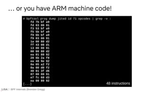 BPF Internals (Brendan Gregg)
# bpftool prog dump jited id 71 opcodes | grep -v :
fd 7b bf a9
fd 03 00 91
f3 53 bf a9
f5 5b bf a9
f9 6b bf a9
f9 03 00 91
1a 00 80 d2
ff 43 00 d1
13 00 00 91
00 00 80 d2
ea 01 80 92
20 6b 2a f8
ea 48 9e 92
0a 05 a2 f2
0a 00 d0 f2
40 01 3f d6
07 00 00 91
e7 fc 60 d3
ea 00 80 92
[...]
… or you have ARM machine code!
48 instructions
 