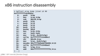 BPF Internals (Brendan Gregg)
# bpftool prog dump jited id 80
0xffffffffc0192b2e:
0: push %rbp
1: mov %rsp,%rbp
4: sub $0x10,%rsp
b: push %rbx
c: push %r13
e: push %r14
10: push %r15
12: pushq $0x0
14: mov %rdi,%rbx
17: xor %edi,%edi
19: mov %rdi,-0x10(%rbp)
1d: callq 0xffffffffc2448bc2
22: shr $0x20,%rax
26: mov %rax,-0x8(%rbp)
2a: movabs $0xffff9d3ab87bb600,%r13
34: callq 0xffffffffc2448ae2
39: mov %rbp,%rcx
3c: add $0xfffffffffffffff0,%rcx
[...]
x86 instruction disassembly
 
