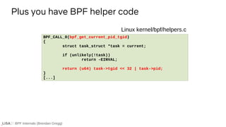 BPF Internals (Brendan Gregg)
Plus you have BPF helper code
BPF_CALL_0(bpf_get_current_pid_tgid)
{
struct task_struct *task = current;
if (unlikely(!task))
return -EINVAL;
return (u64) task->tgid << 32 | task->pid;
}
[...]
Linux kernel/bpf/helpers.c
 