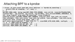 BPF Internals (Brendan Gregg)
# strace -fe perf_event_open,bpf,ioctl bpftrace -e 'kprobe:do_nanosleep {
printf("PID %d sleeping...n", pid); }'
[...]
bpf(BPF_PROG_LOAD, {prog_type=BPF_PROG_TYPE_KPROBE, insn_cnt=18, insns=0x7f6e826cf000,
license="GPL", log_level=0, log_size=0, log_buf=NULL, kern_version=KERNEL_VERSION(5, 8,
18), prog_flags=0, prog_name="do_nanosleep", prog_ifindex=0,
expected_attach_type=BPF_CGROUP_INET_INGRESS, prog_btf_fd=0, func_info_rec_size=0,
func_info=NULL, func_info_cnt=0, line_info_rec_size=0, line_info=NULL, line_info_cnt=0,
attach_btf_id=0, attach_prog_fd=0}, 120) = 14
perf_event_open({type=0x6 /* PERF_TYPE_??? */, size=PERF_ATTR_SIZE_VER5, config=0, ...},
-1, 0, -1, PERF_FLAG_FD_CLOEXEC) = 13
ioctl(13, PERF_EVENT_IOC_SET_BPF, 14) = 0
ioctl(13, PERF_EVENT_IOC_ENABLE, 0) = 0
Attaching BPF to a kprobe
 