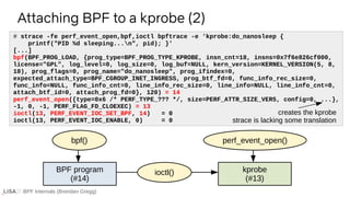 BPF Internals (Brendan Gregg)
# strace -fe perf_event_open,bpf,ioctl bpftrace -e 'kprobe:do_nanosleep {
printf("PID %d sleeping...n", pid); }'
[...]
bpf(BPF_PROG_LOAD, {prog_type=BPF_PROG_TYPE_KPROBE, insn_cnt=18, insns=0x7f6e826cf000,
license="GPL", log_level=0, log_size=0, log_buf=NULL, kern_version=KERNEL_VERSION(5, 8,
18), prog_flags=0, prog_name="do_nanosleep", prog_ifindex=0,
expected_attach_type=BPF_CGROUP_INET_INGRESS, prog_btf_fd=0, func_info_rec_size=0,
func_info=NULL, func_info_cnt=0, line_info_rec_size=0, line_info=NULL, line_info_cnt=0,
attach_btf_id=0, attach_prog_fd=0}, 120) = 14
perf_event_open({type=0x6 /* PERF_TYPE_??? */, size=PERF_ATTR_SIZE_VER5, config=0, ...},
-1, 0, -1, PERF_FLAG_FD_CLOEXEC) = 13
ioctl(13, PERF_EVENT_IOC_SET_BPF, 14) = 0
ioctl(13, PERF_EVENT_IOC_ENABLE, 0) = 0
Attaching BPF to a kprobe (2)
BPF program
(#14)
kprobe
(#13)
ioctl()
creates the kprobe
strace is lacking some translation
bpf() perf_event_open()
 